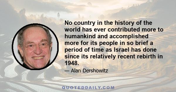 No country in the history of the world has ever contributed more to humankind and accomplished more for its people in so brief a period of time as Israel has done since its relatively recent rebirth in 1948.