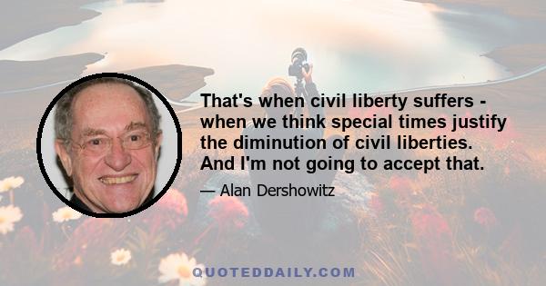 That's when civil liberty suffers - when we think special times justify the diminution of civil liberties. And I'm not going to accept that.