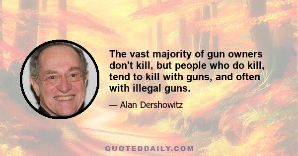 The vast majority of gun owners don't kill, but people who do kill, tend to kill with guns, and often with illegal guns.