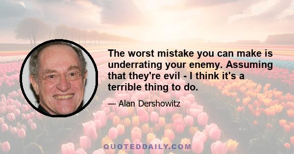 The worst mistake you can make is underrating your enemy. Assuming that they're evil - I think it's a terrible thing to do.