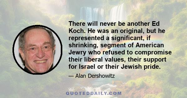 There will never be another Ed Koch. He was an original, but he represented a significant, if shrinking, segment of American Jewry who refused to compromise their liberal values, their support for Israel or their Jewish 