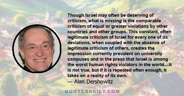 Though Israel may often be deserving of criticism, what is missing is the comparable criticism of equal or greater violations by other countries and other groups. This constant, often legitimate criticism of Israel for