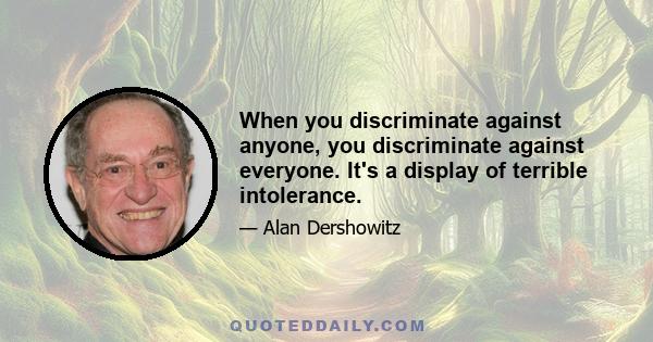 When you discriminate against anyone, you discriminate against everyone. It's a display of terrible intolerance.