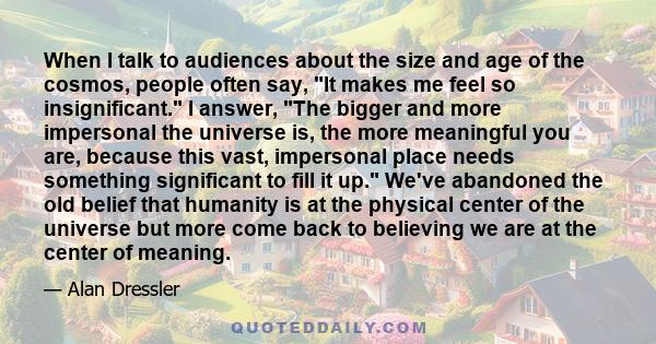 When I talk to audiences about the size and age of the cosmos, people often say, It makes me feel so insignificant. I answer, The bigger and more impersonal the universe is, the more meaningful you are, because this