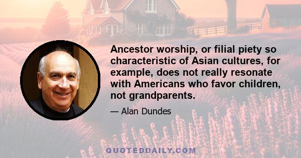 Ancestor worship, or filial piety so characteristic of Asian cultures, for example, does not really resonate with Americans who favor children, not grandparents.