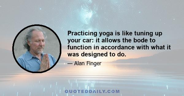 Practicing yoga is like tuning up your car: it allows the bode to function in accordance with what it was designed to do.