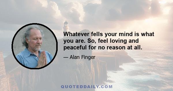 Whatever fells your mind is what you are. So, feel loving and peaceful for no reason at all.