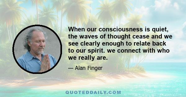 When our consciousness is quiet, the waves of thought cease and we see clearly enough to relate back to our spirit. we connect with who we really are.