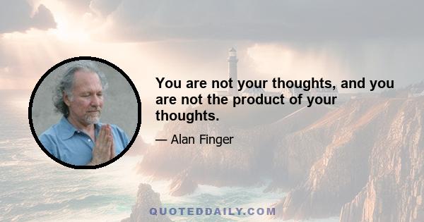 You are not your thoughts, and you are not the product of your thoughts.