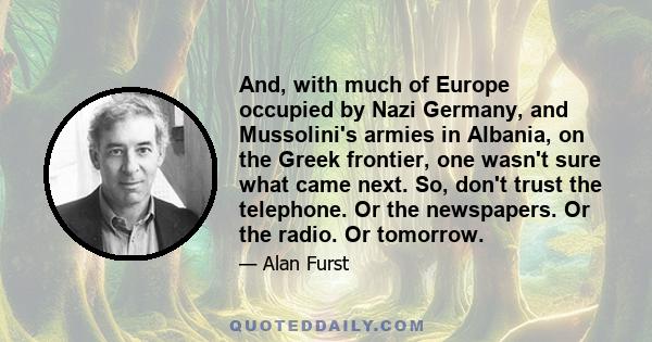 And, with much of Europe occupied by Nazi Germany, and Mussolini's armies in Albania, on the Greek frontier, one wasn't sure what came next. So, don't trust the telephone. Or the newspapers. Or the radio. Or tomorrow.