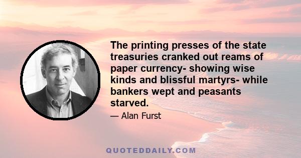 The printing presses of the state treasuries cranked out reams of paper currency- showing wise kinds and blissful martyrs- while bankers wept and peasants starved.