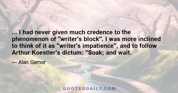 ... I had never given much credence to the phenomenon of writer's block. I was more inclined to think of it as writer's impatience, and to follow Arthur Koestler's dictum: Soak; and wait.