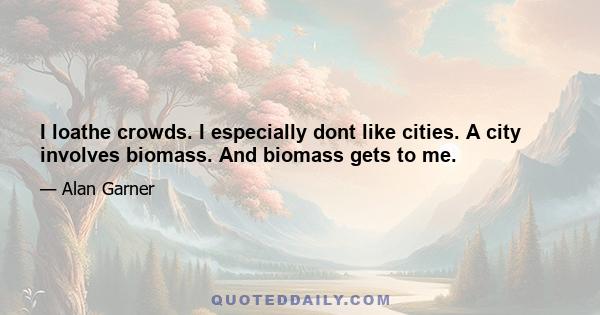 I loathe crowds. I especially dont like cities. A city involves biomass. And biomass gets to me.