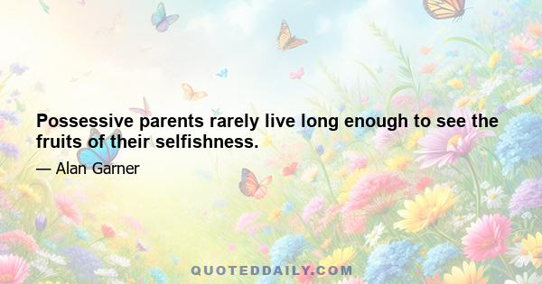 Possessive parents rarely live long enough to see the fruits of their selfishness.