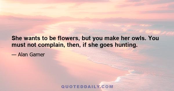 She wants to be flowers, but you make her owls. You must not complain, then, if she goes hunting.