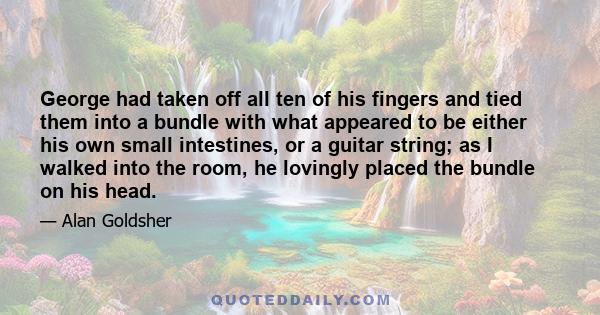 George had taken off all ten of his fingers and tied them into a bundle with what appeared to be either his own small intestines, or a guitar string; as I walked into the room, he lovingly placed the bundle on his head.