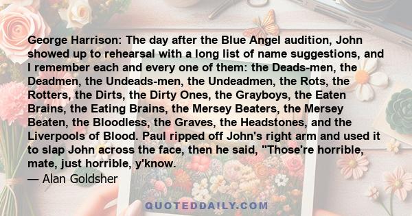 George Harrison: The day after the Blue Angel audition, John showed up to rehearsal with a long list of name suggestions, and I remember each and every one of them: the Deads-men, the Deadmen, the Undeads-men, the