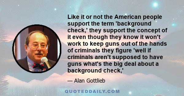 Like it or not the American people support the term 'background check,' they support the concept of it even though they know it won't work to keep guns out of the hands of criminals they figure 'well if criminals aren't 