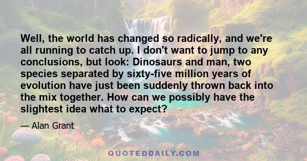 Well, the world has changed so radically, and we're all running to catch up. I don't want to jump to any conclusions, but look: Dinosaurs and man, two species separated by sixty-five million years of evolution have just 
