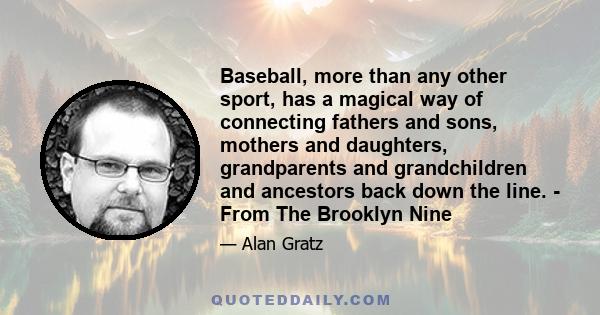 Baseball, more than any other sport, has a magical way of connecting fathers and sons, mothers and daughters, grandparents and grandchildren and ancestors back down the line. - From The Brooklyn Nine