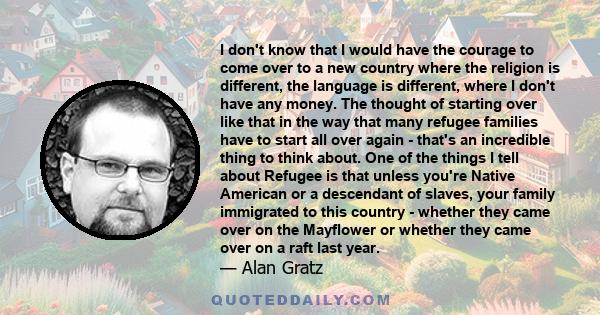 I don't know that I would have the courage to come over to a new country where the religion is different, the language is different, where I don't have any money. The thought of starting over like that in the way that