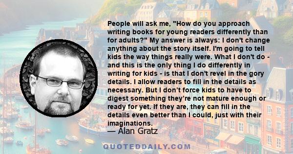 People will ask me, How do you approach writing books for young readers differently than for adults? My answer is always: I don't change anything about the story itself. I'm going to tell kids the way things really