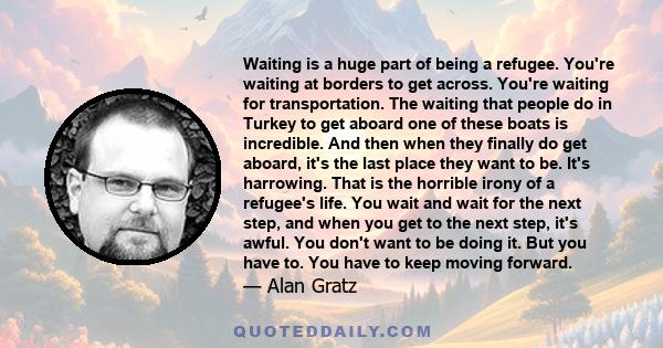 Waiting is a huge part of being a refugee. You're waiting at borders to get across. You're waiting for transportation. The waiting that people do in Turkey to get aboard one of these boats is incredible. And then when