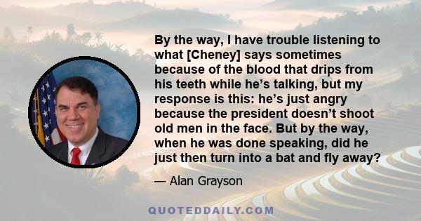 By the way, I have trouble listening to what [Cheney] says sometimes because of the blood that drips from his teeth while he’s talking, but my response is this: he’s just angry because the president doesn’t shoot old