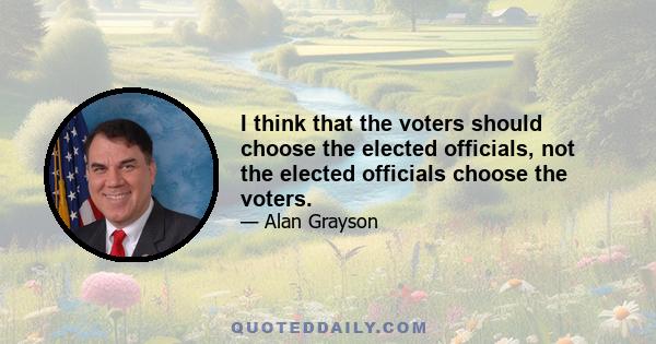 I think that the voters should choose the elected officials, not the elected officials choose the voters.