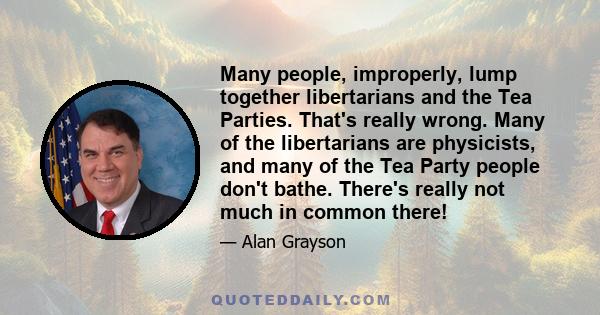 Many people, improperly, lump together libertarians and the Tea Parties. That's really wrong. Many of the libertarians are physicists, and many of the Tea Party people don't bathe. There's really not much in common