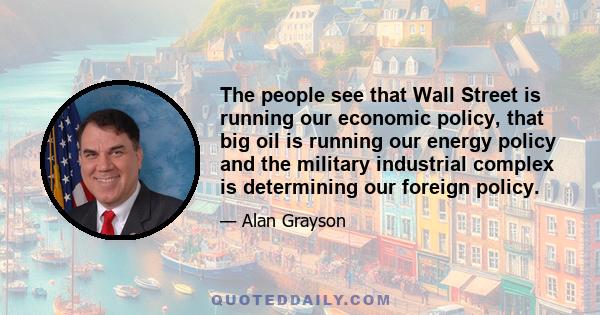 The people see that Wall Street is running our economic policy, that big oil is running our energy policy and the military industrial complex is determining our foreign policy.