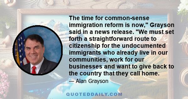 The time for common-sense immigration reform is now, Grayson said in a news release. We must set forth a straightforward route to citizenship for the undocumented immigrants who already live in our communities, work for 