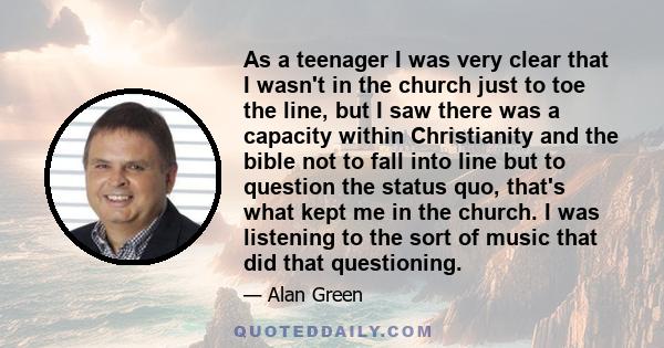 As a teenager I was very clear that I wasn't in the church just to toe the line, but I saw there was a capacity within Christianity and the bible not to fall into line but to question the status quo, that's what kept me 