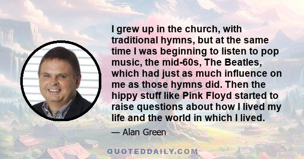 I grew up in the church, with traditional hymns, but at the same time I was beginning to listen to pop music, the mid-60s, The Beatles, which had just as much influence on me as those hymns did. Then the hippy stuff