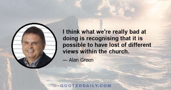 I think what we're really bad at doing is recognising that it is possible to have lost of different views within the church.