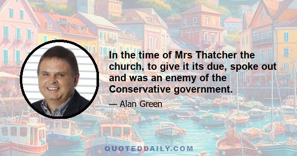 In the time of Mrs Thatcher the church, to give it its due, spoke out and was an enemy of the Conservative government.