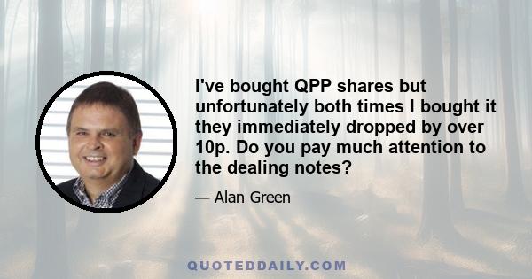 I've bought QPP shares but unfortunately both times I bought it they immediately dropped by over 10p. Do you pay much attention to the dealing notes?