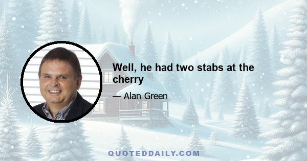 Well, he had two stabs at the cherry