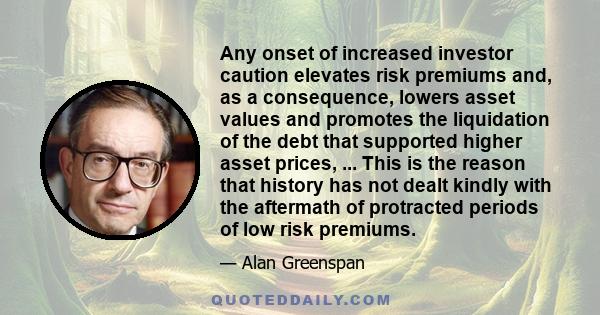 Any onset of increased investor caution elevates risk premiums and, as a consequence, lowers asset values and promotes the liquidation of the debt that supported higher asset prices, ... This is the reason that history