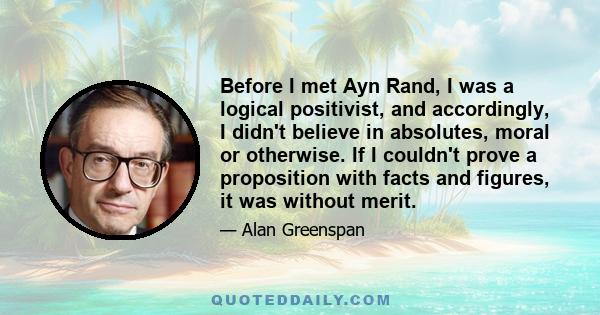 Before I met Ayn Rand, I was a logical positivist, and accordingly, I didn't believe in absolutes, moral or otherwise. If I couldn't prove a proposition with facts and figures, it was without merit.