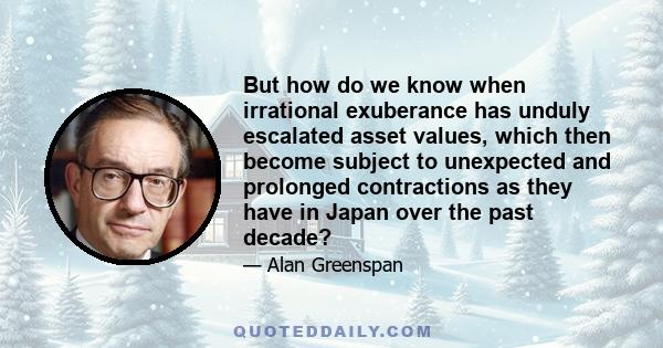 But how do we know when irrational exuberance has unduly escalated asset values, which then become subject to unexpected and prolonged contractions as they have in Japan over the past decade?