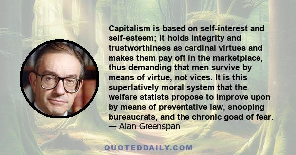 Capitalism is based on self-interest and self-esteem; it holds integrity and trustworthiness as cardinal virtues and makes them pay off in the marketplace, thus demanding that men survive by means of virtue, not vices.