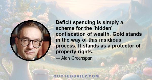 Deficit spending is simply a scheme for the 'hidden' confiscation of wealth. Gold stands in the way of this insidious process. It stands as a protector of property rights.