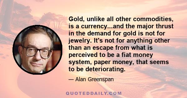 Gold, unlike all other commodities, is a currency...and the major thrust in the demand for gold is not for jewelry. It's not for anything other than an escape from what is perceived to be a fiat money system, paper