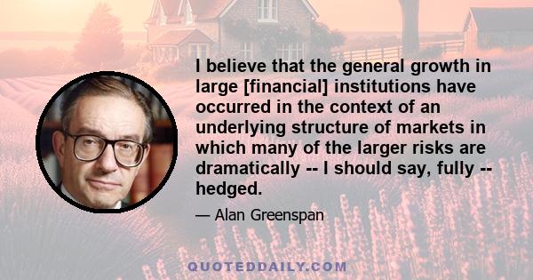 I believe that the general growth in large [financial] institutions have occurred in the context of an underlying structure of markets in which many of the larger risks are dramatically -- I should say, fully -- hedged.