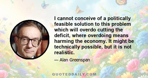 I cannot conceive of a politically feasible solution to this problem which will overdo cutting the deficit, where overdoing means harming the economy. It might be technically possible, but it is not realistic.