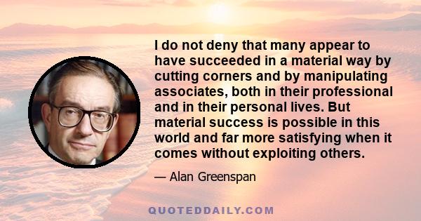 I do not deny that many appear to have succeeded in a material way by cutting corners and by manipulating associates, both in their professional and in their personal lives. But material success is possible in this