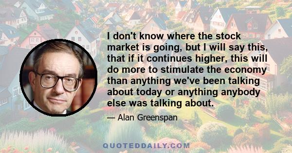 I don't know where the stock market is going, but I will say this, that if it continues higher, this will do more to stimulate the economy than anything we've been talking about today or anything anybody else was