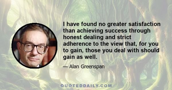 I have found no greater satisfaction than achieving success through honest dealing and strict adherence to the view that, for you to gain, those you deal with should gain as well.