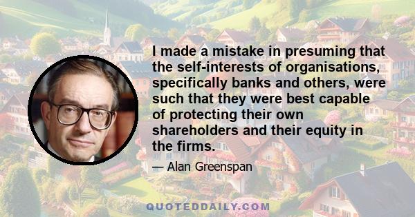 I made a mistake in presuming that the self-interests of organisations, specifically banks and others, were such that they were best capable of protecting their own shareholders and their equity in the firms.